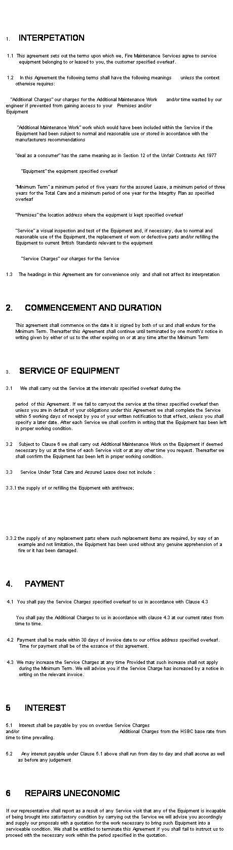 Text Box: &nbsp;
&nbsp;
1.&nbsp;&nbsp;&nbsp;&nbsp; INTERPETATION
1.1&nbsp;&nbsp; This agreement sets out the terms upon which we, Fire Maintenance Services agree to service equipment belonging to or leased to you, the customer specified overleaf.
1.2&nbsp;&nbsp;&nbsp; In this Agreement the following terms shall have the following meanings&nbsp;&nbsp;&nbsp;&nbsp;&nbsp; unless the context otherwise requires:&nbsp;&nbsp;&nbsp;&nbsp;&nbsp;&nbsp;&nbsp;&nbsp;&nbsp;&nbsp;&nbsp;&nbsp;&nbsp;&nbsp;&nbsp;&nbsp;&nbsp;&nbsp;&nbsp;&nbsp;&nbsp;&nbsp;&nbsp;&nbsp;&nbsp;&nbsp;&nbsp;&nbsp;&nbsp;&nbsp;&nbsp;&nbsp;&nbsp;&nbsp;&nbsp;&nbsp;&nbsp; &nbsp;&nbsp;&nbsp;&nbsp;&nbsp;&nbsp;&nbsp;&nbsp;&nbsp;&nbsp;&nbsp;&nbsp;&nbsp;&nbsp; &nbsp;&nbsp;&nbsp;&nbsp;&nbsp;&nbsp;&nbsp;&nbsp;&nbsp;&nbsp;&nbsp;&nbsp;&nbsp;&nbsp;&nbsp;&nbsp;&nbsp;&nbsp;&nbsp;&nbsp; 
&nbsp;&nbsp; �Additional Charges� our charges for the Additional Maintenance Work&nbsp;&nbsp;&nbsp;&nbsp;&nbsp; and/or time wasted by our engineer if prevented from gaining access to your&nbsp;&nbsp; Premises and/or Equipment&nbsp;&nbsp;&nbsp;&nbsp;&nbsp;&nbsp;&nbsp;&nbsp;&nbsp;&nbsp;&nbsp;&nbsp;&nbsp;&nbsp;&nbsp;&nbsp;&nbsp;&nbsp;&nbsp;&nbsp;&nbsp;&nbsp;&nbsp;&nbsp;&nbsp;&nbsp;&nbsp;&nbsp;&nbsp;&nbsp;&nbsp;&nbsp;&nbsp;&nbsp;&nbsp;&nbsp;&nbsp;&nbsp;&nbsp;&nbsp;&nbsp;&nbsp;&nbsp;&nbsp;&nbsp;&nbsp;&nbsp;&nbsp;&nbsp;&nbsp;&nbsp; &nbsp; 
&nbsp;�Additional Maintenance Work� work which would have been included within the Service if the Equipment had been subject to normal and reasonable use or stored in accordance with the manufacturers recommendations
�deal as a consumer� has the same meaning as in Section 12 of the Unfair Contracts Act 1977
&nbsp;&nbsp;&nbsp;&nbsp;&nbsp;&nbsp;&nbsp;&nbsp;&nbsp; �Equipment� the equipment specified overleaf
�Minimum Term� a minimum period of five years for the assured Lease, a minimum period of three years for the Total Care and a minimum period of one year for the Integrity Plan as specified overleaf 
�Premises� the location address where the equipment is kept specified overleaf
�Service� a visual inspection and test of the Equipment and, if necessary, due to normal and reasonable use of the Equipment, the replacement of worn or defective parts and/or refilling the Equipment to current British Standards relevant to the equipment
&nbsp;&nbsp;&nbsp;&nbsp;&nbsp;&nbsp;&nbsp;&nbsp;&nbsp; �Service Charges� our charges for the Service
1.3&nbsp;&nbsp;&nbsp; The headings in this Agreement are for convenience only&nbsp; and shall not affect its interpretation
&nbsp;
2.&nbsp;&nbsp;&nbsp;&nbsp;&nbsp; COMMENCEMENT AND DURATION
This agreement shall commence on the date it is signed by both of us and shall endure for the Minimum Term. Thereafter this Agreement shall continue until terminated by one month�s notice in writing given by either of us to the other expiring on or at any time after the Minimum Term&nbsp; 
&nbsp;
3.&nbsp;&nbsp;&nbsp;&nbsp;&nbsp; SERVICE OF EQUIPMENT
3.1&nbsp;&nbsp;&nbsp;&nbsp; We shall carry out the Service at the intervals specified overleaf during the&nbsp;&nbsp;&nbsp;&nbsp;&nbsp;&nbsp; &nbsp;&nbsp;
period&nbsp; of this Agreement. If we fail to carryout the service at the times specified overleaf then unless you are in default of your obligations under this Agreement we shall complete the Service within 5 working days of receipt by you of your written notification to that effect, unless you shall specify a later date. After each Service we shall confirm in writing that the Equipment has been left in proper working condition.
3.2 &nbsp;&nbsp; Subject to Clause 6 we shall carry out Additional Maintenance Work on the Equipment if deemed necessary by us at the time of each Service visit or at any other time you request. Thereafter we shall confirm the Equipment has been left in proper working condition.
3.3&nbsp;&nbsp;&nbsp;&nbsp; Service Under Total Care and Assured Lease does not include :
3.3.1 the supply of or refilling the Equipment with antifreeze;


3.3.2 the supply of any replacement parts where such replacement items are required, by way of an example and not limitation, the Equipment has been used without any genuine apprehension of a fire or it has been damaged.
&nbsp;
4.&nbsp;&nbsp;&nbsp;&nbsp;&nbsp; PAYMENT
4.1&nbsp;&nbsp; You shall pay the Service Charges specified overleaf to us in accordance with Clause 4.3
You shall pay the Additional Charges to us in accordance with clause 4.3 at our current rates from time to time.
4.2&nbsp;&nbsp; Payment shall be made within 30 days of invoice date to our office address specified overleaf. Time for payment shall be of the essance of this agreement.
4.3&nbsp;&nbsp; We may increase the Service Charges at any time Provided that such increase shall not apply during the Minimum Term. We will advise you if the Service Charge has increased by a notice in writing on the relevant invoice.
&nbsp;
5&nbsp;&nbsp;&nbsp;&nbsp;&nbsp;&nbsp; INTEREST
5.1&nbsp;&nbsp;&nbsp; Interest shall be payable by you on overdue Service Charges and/or&nbsp;&nbsp;&nbsp;&nbsp;&nbsp;&nbsp;&nbsp;&nbsp;&nbsp;&nbsp;&nbsp;&nbsp;&nbsp;&nbsp;&nbsp;&nbsp;&nbsp;&nbsp;&nbsp;&nbsp;&nbsp;&nbsp;&nbsp;&nbsp;&nbsp;&nbsp;&nbsp;&nbsp;&nbsp;&nbsp;&nbsp;&nbsp;&nbsp;&nbsp;&nbsp;&nbsp;&nbsp;&nbsp;&nbsp;&nbsp;&nbsp;&nbsp;&nbsp;&nbsp;&nbsp;&nbsp;&nbsp;&nbsp;&nbsp;&nbsp;&nbsp;&nbsp;&nbsp;&nbsp;&nbsp;&nbsp;&nbsp;&nbsp;&nbsp;&nbsp;&nbsp;&nbsp;&nbsp;&nbsp;&nbsp; Additional Charges from the HSBC base rate from time to time prevailing.
5.2&nbsp;&nbsp;&nbsp; &nbsp;&nbsp; Any interest payable under Clause 5.1 above shall run from day to day and shall accrue as well as before any judgement
&nbsp;
6&nbsp;&nbsp;&nbsp;&nbsp;&nbsp;&nbsp; REPAIRS UNECONOMIC
If our representative shall report as a result of any Service visit that any of the Equipment is incapable of being brought into satisfactory condition by carrying out the Service we will advise you accordingly and supply our proposals with a quotation for the work necessary to bring such Equipment into a serviceable condition. We shall be entitled to terminate this Agreement if you shall fail to instruct us to proceed with the necessary work within the period specified in the quotation.&nbsp;&nbsp;&nbsp;&nbsp; 
&nbsp;
