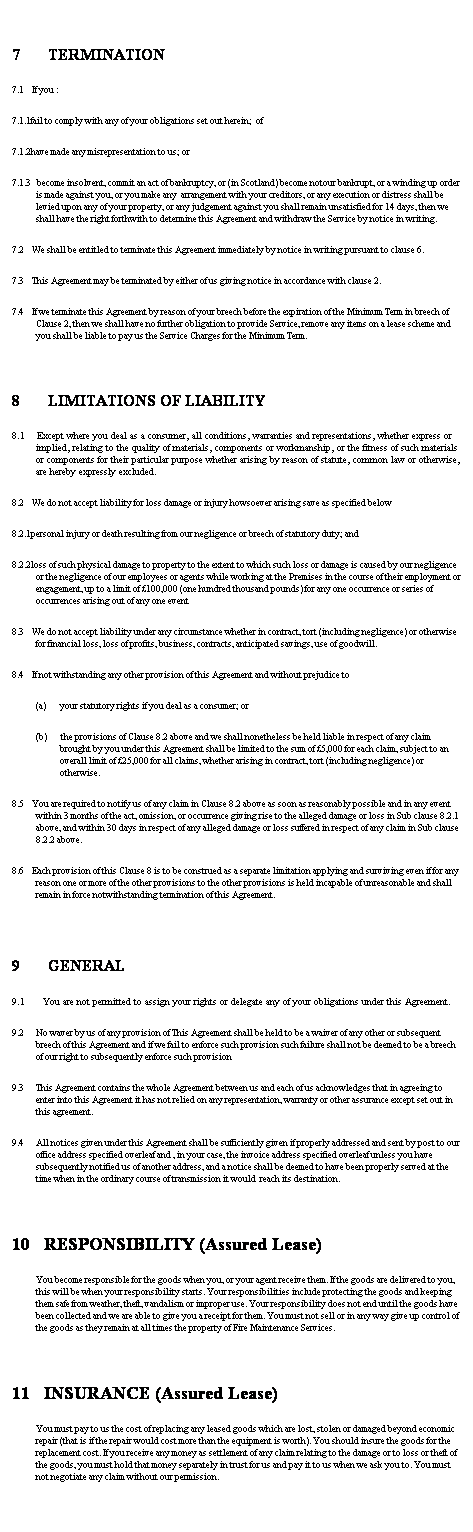 Text Box: &nbsp;
7&nbsp;&nbsp;&nbsp;&nbsp;&nbsp;&nbsp; TERMINATION
7.1&nbsp;&nbsp;&nbsp; If you :
7.1.1fail to comply with any of your obligations set out herein;&nbsp; of
7.1.2have made any misrepresentation to us; or
7.1.3 &nbsp; become insolvent, commit an act of bankruptcy, or (in Scotland) become notour bankrupt, or a winding up order is made against you, or you make any&nbsp; arrangement with your creditors, or any execution or distress shall be levied upon any of your property, or any judgement against you shall remain unsatisfied for 14 days, then we shall have the right forthwith to determine this Agreement and withdraw the Service by notice in writing.
7.2&nbsp;&nbsp;&nbsp; We shall be entitled to terminate this Agreement immediately by notice in writing pursuant to clause 6.
7.3&nbsp;&nbsp;&nbsp; This Agreement may be terminated by either of us giving notice in accordance with clause 2.
7.4&nbsp;&nbsp;&nbsp; If we terminate this Agreement by reason of your breech before the expiration of the Minimum Term in breech of Clause 2, then we shall have no further obligation to provide Service, remove any items on a lease scheme and you shall be liable to pay us the Service Charges for the Minimum Term.
&nbsp;
8&nbsp;&nbsp;&nbsp;&nbsp;&nbsp;&nbsp; LIMITATIONS OF LIABILITY&nbsp;&nbsp; 
8.1&nbsp;&nbsp;&nbsp; Except where you deal as a consumer, all conditions, warranties and representations, whether express or implied, relating to the quality of materials, components or workmanship, or the fitness of such materials or components for their particular purpose whether arising by reason of statute, common law or otherwise, are hereby expressly excluded.
8.2&nbsp;&nbsp;&nbsp; We do not accept liability for loss damage or injury howsoever arising save as specified below
8.2.1personal injury or death resulting from our negligence or breech of statutory duty; and
8.2.2loss of such physical damage to property to the extent to which such loss or damage is caused by our negligence or the negligence of our employees or agents while working at the Premises in the course of their employment or engagement, up to a limit of �100,000 (one hundred thousand pounds) for any one occurrence or series of&nbsp; occurrences arising out of any one event
8.3&nbsp;&nbsp;&nbsp; We do not accept liability under any circumstance whether in contract, tort (including negligence) or otherwise for financial loss, loss of profits, business, contracts, anticipated savings, use of goodwill.
8.4&nbsp;&nbsp;&nbsp; If not withstanding any other provision of this Agreement and without prejudice to
(a)&nbsp;&nbsp;&nbsp;&nbsp;&nbsp;&nbsp; your statutory rights if you deal as a consumer; or
(b)&nbsp;&nbsp;&nbsp;&nbsp;&nbsp;&nbsp; the provisions of Clause 8.2 above and we shall nonetheless be held liable in respect of any claim brought by you under this Agreement shall be limited to the sum of �5,000 for each claim, subject to an overall limit of �25,000 for all claims, whether arising in contract, tort (including negligence) or otherwise.
8.5&nbsp;&nbsp;&nbsp; You are required to notify us of any claim in Clause 8.2 above as soon as reasonably possible and in any event within 3 months of the act, omission, or occurrence giving rise to the alleged damage or loss in Sub clause 8.2.1 above, and within 30 days in respect of any alleged damage or loss suffered in respect of any claim in Sub clause 8.2.2 above.
8.6&nbsp;&nbsp;&nbsp; Each provision of this Clause 8 is to be construed as a separate limitation applying and surviving even if for any reason one or more of the other provisions to the other provisions is held incapable of unreasonable and shall remain in force notwithstanding termination of this Agreement.
&nbsp;
9&nbsp;&nbsp;&nbsp;&nbsp;&nbsp;&nbsp; GENERAL&nbsp; 
9.1&nbsp;&nbsp;&nbsp;&nbsp;&nbsp; You are not permitted to assign your rights or delegate any of your obligations under this Agreement.
9.2&nbsp;&nbsp;&nbsp;&nbsp;&nbsp; No waver by us of any provision of This Agreement shall be held to be a waiver of any other or subsequent breech of this Agreement and if we fail to enforce such provision such failure shall not be deemed to be a breech of our right to subsequently enforce such provision
9.3&nbsp;&nbsp;&nbsp;&nbsp;&nbsp; This Agreement contains the whole Agreement between us and each of us acknowledges that in agreeing to enter into this Agreement it has not relied on any representation, warranty or other assurance except set out in this agreement.
9.4&nbsp;&nbsp;&nbsp;&nbsp;&nbsp; All notices given under this Agreement shall be sufficiently given if properly addressed and sent by post to our office address specified overleaf and , in your case, the invoice address specified overleaf unless you have subsequently notified us of another address, and a notice shall be deemed to have been properly served at the time when in the ordinary course of transmission it would&nbsp; reach its destination.&nbsp; 
&nbsp;
10&nbsp;&nbsp;&nbsp;&nbsp;&nbsp;&nbsp; RESPONSIBILITY (Assured Lease)
You become responsible for the goods when you, or your agent receive them. If the goods are delivered to you, this will be when your responsibility starts. Your responsibilities include protecting the goods and keeping them safe from weather, theft, vandalism or improper use. Your responsibility does not end until the goods have been collected and we are able to give you a receipt for them. You must not sell or in any way give up control of the goods as they remain at all times the property of Fire Maintenance Services. 
&nbsp;
11&nbsp;&nbsp;&nbsp;&nbsp;&nbsp;&nbsp; INSURANCE (Assured Lease)&nbsp;&nbsp;&nbsp;&nbsp;&nbsp;&nbsp;&nbsp;&nbsp;&nbsp;&nbsp;&nbsp;&nbsp;&nbsp;&nbsp;&nbsp;&nbsp;&nbsp;&nbsp;&nbsp;&nbsp;&nbsp;&nbsp; 
You must pay to us the cost of replacing any leased goods which are lost, stolen or damaged beyond economic repair (that is if the repair would cost more than the equipment is worth). You should insure the goods for the replacement cost. If you receive any money as settlement of any claim relating to the damage or to loss or theft of the goods, you must hold that money separately in trust for us and pay it to us when we ask you to. You must not negotiate any claim without our permission.
&nbsp;
&nbsp;
&nbsp;
&nbsp;
&nbsp;
&nbsp;
